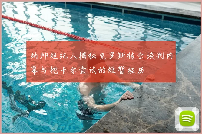 纳帅经纪人揭秘克罗斯转会谈判内幕与挖卡尔尝试的短暂经历