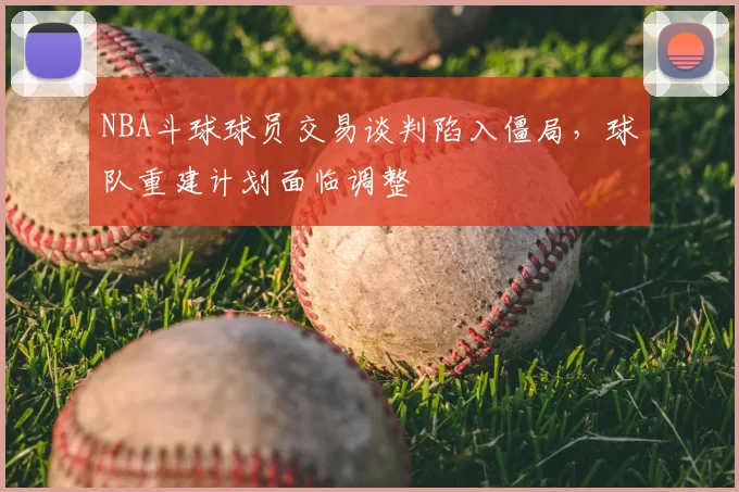 NBA斗球球员交易谈判陷入僵局，球队重建计划面临调整