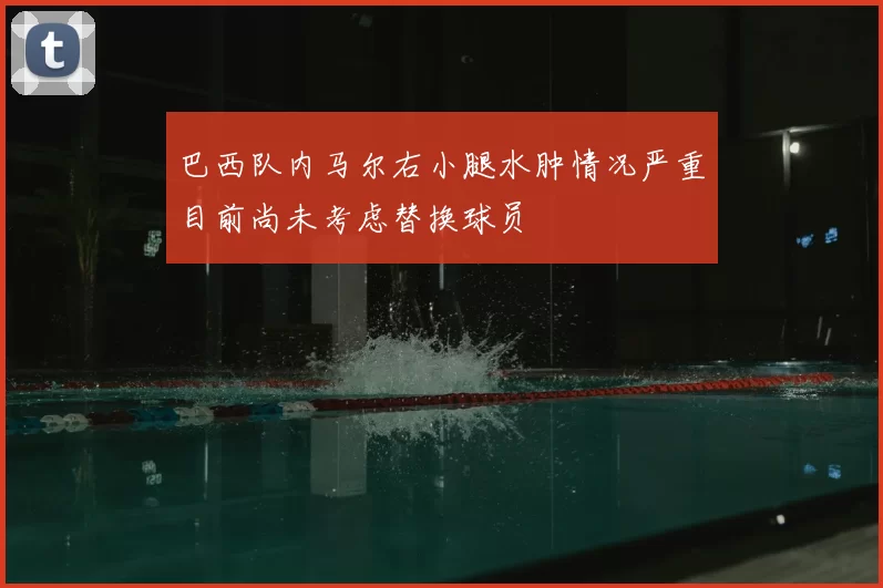 巴西队内马尔右小腿水肿情况严重目前尚未考虑替换球员