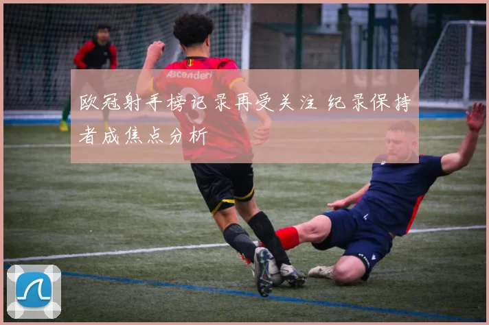 欧冠射手榜记录再受关注 纪录保持者成焦点分析