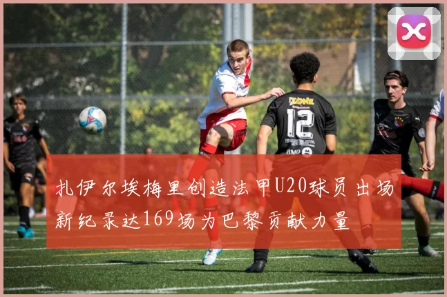 扎伊尔埃梅里创造法甲U20球员出场新纪录达169场为巴黎贡献力量