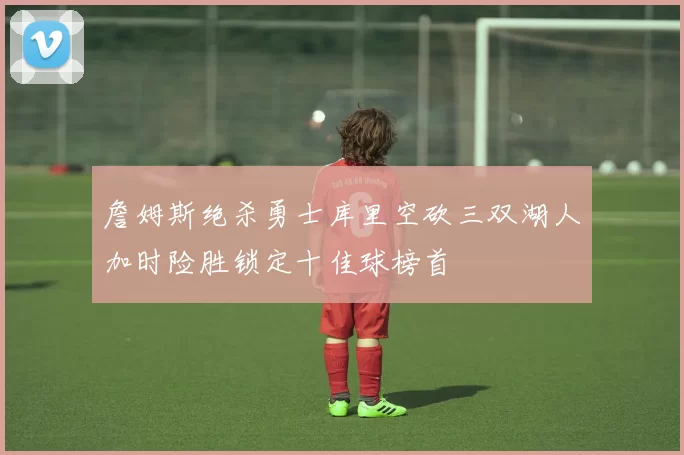 詹姆斯绝杀勇士库里空砍三双湖人加时险胜锁定十佳球榜首
