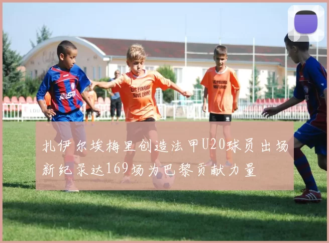 扎伊尔埃梅里创造法甲U20球员出场新纪录达169场为巴黎贡献力量