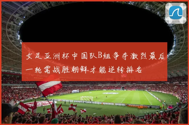 女足亚洲杯中国队B组争夺激烈最后一轮需战胜朝鲜才能逆转排名