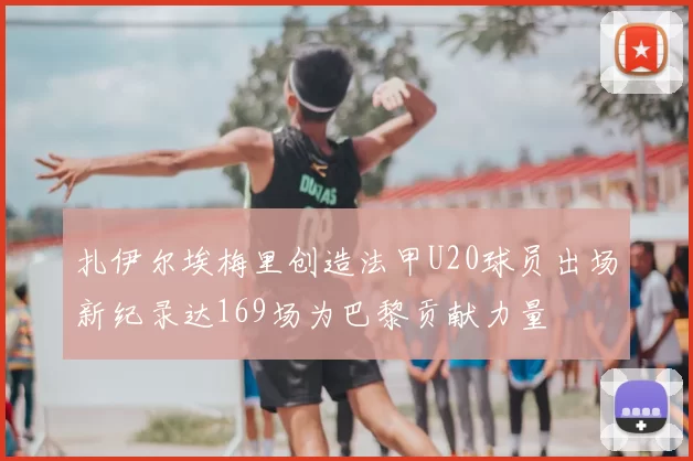 扎伊尔埃梅里创造法甲U20球员出场新纪录达169场为巴黎贡献力量