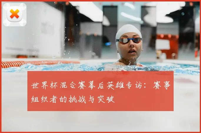 世界杯混合赛幕后英雄专访：赛事组织者的挑战与突破