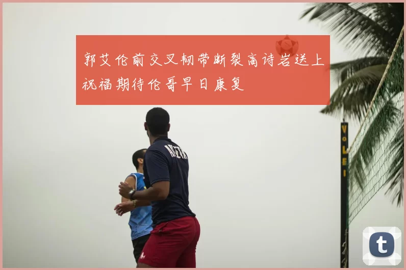 郭艾伦前交叉韧带断裂高诗岩送上祝福期待伦哥早日康复