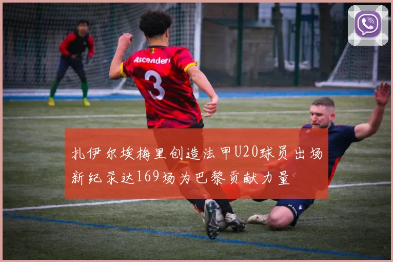 扎伊尔埃梅里创造法甲U20球员出场新纪录达169场为巴黎贡献力量