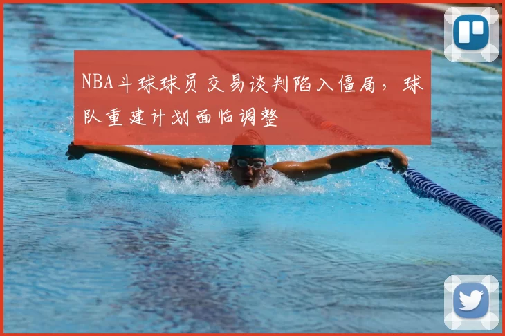 NBA斗球球员交易谈判陷入僵局，球队重建计划面临调整