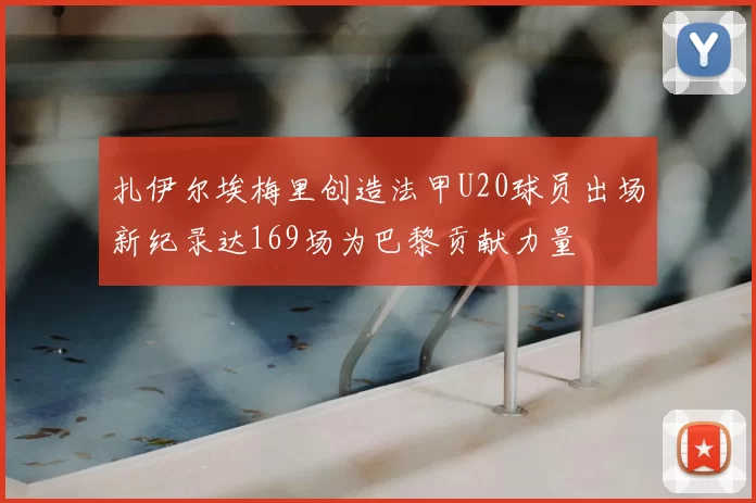 扎伊尔埃梅里创造法甲U20球员出场新纪录达169场为巴黎贡献力量