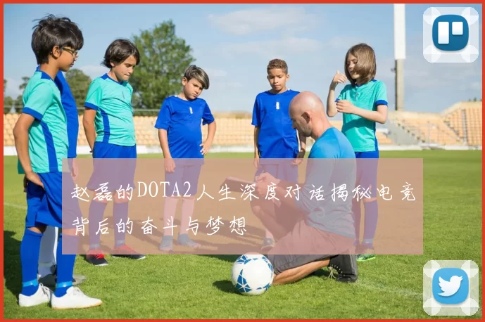赵磊的DOTA2人生深度对话揭秘电竞背后的奋斗与梦想