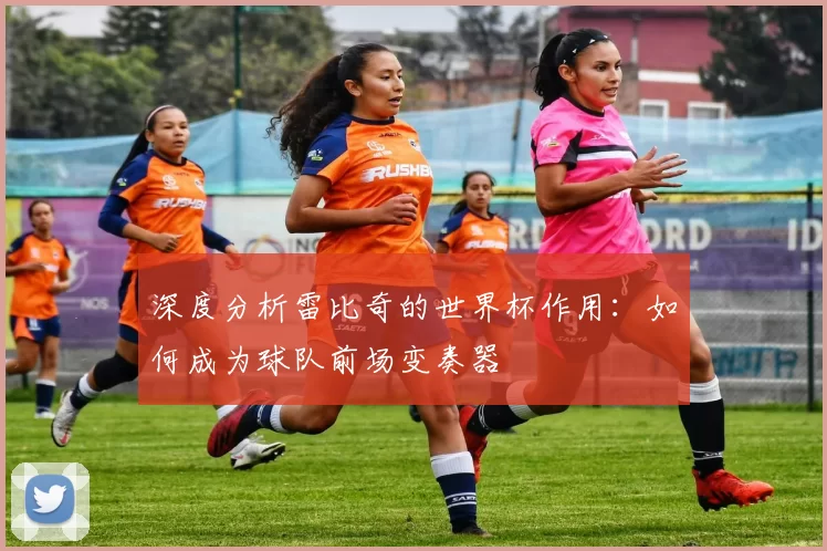 深度分析雷比奇的世界杯作用：如何成为球队前场变奏器