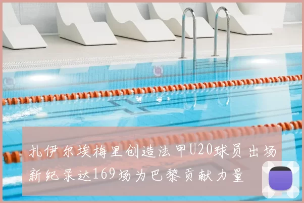 扎伊尔埃梅里创造法甲U20球员出场新纪录达169场为巴黎贡献力量