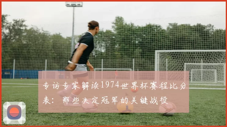 专访专家解读1974世界杯赛程比分表:那些决定冠军的关键战役
