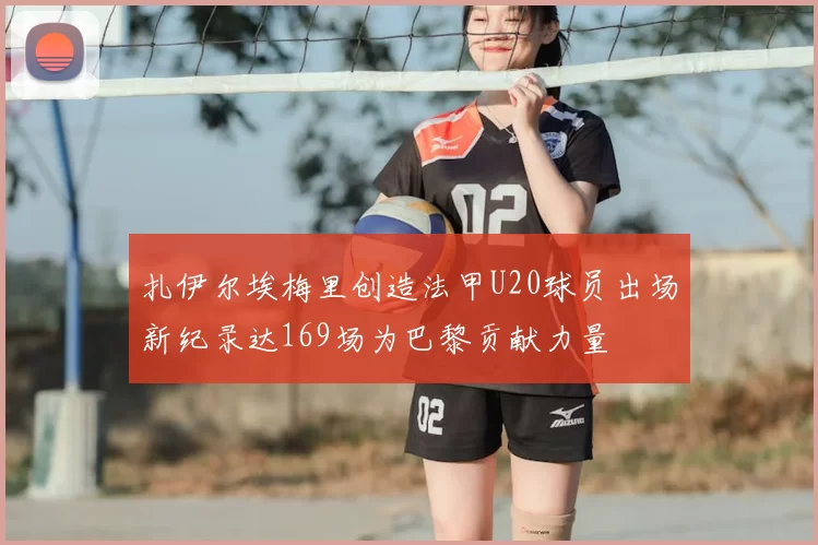 扎伊尔埃梅里创造法甲U20球员出场新纪录达169场为巴黎贡献力量