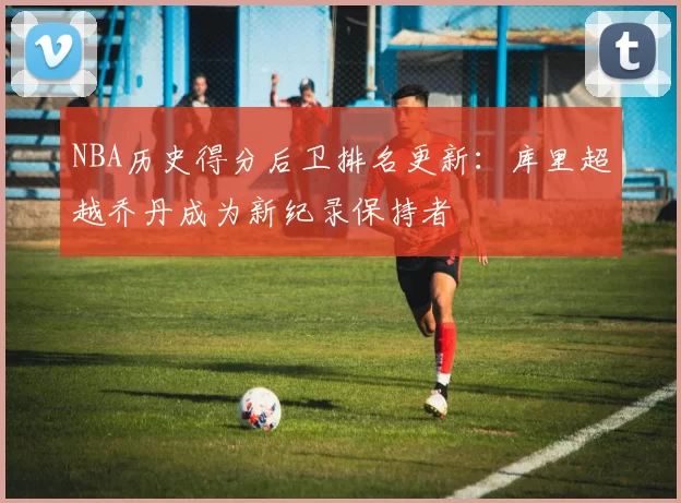 NBA历史得分后卫排名更新：库里超越乔丹成为新纪录保持者